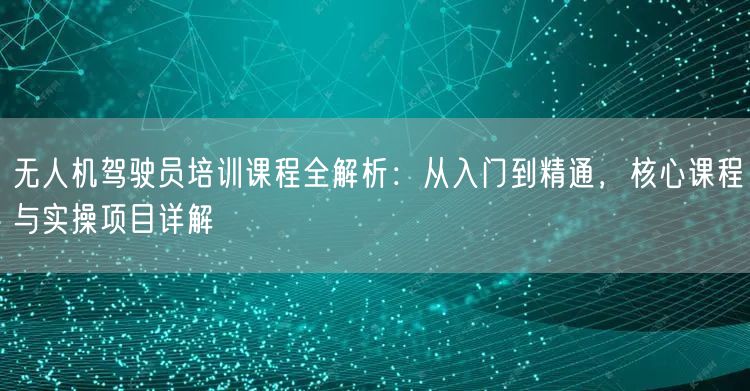 无人机驾驶员培训课程全解析:从入门到精通,核心课程与实操项目详解