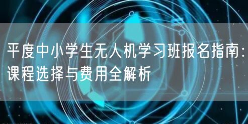 平度中小学生无人机学习班报名指南:课程选择与费用全解析
