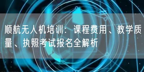 顺航无人机培训:课程费用、教学质量、执照考试报名全解析