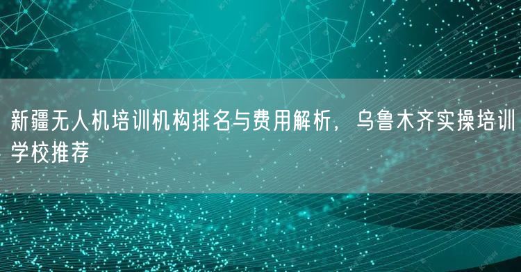 新疆无人机培训机构排名与费用解析,乌鲁木齐实操培训学校推荐