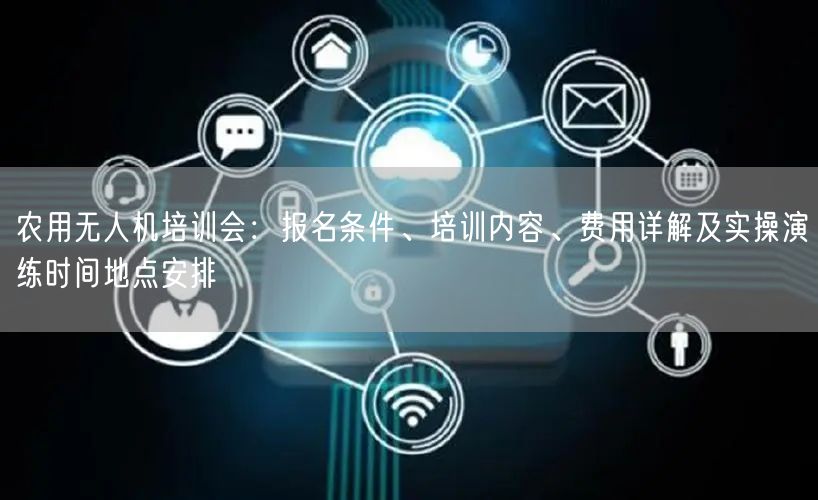 农用无人机培训会:报名条件、培训内容、费用详解及实操演练时间地点安排