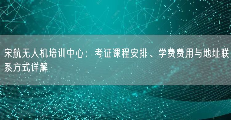 宋航无人机培训中心:考证课程安排、学费费用与地址联系方式详解