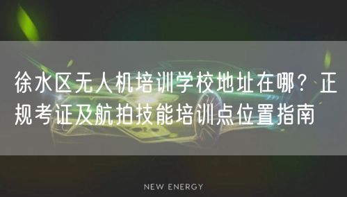 徐水区无人机培训学校地址在哪?正规考证及航拍技能培训点位置指南