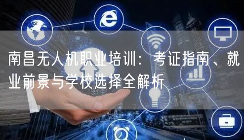 南昌无人机职业培训:考证指南、就业前景与学校选择全解析