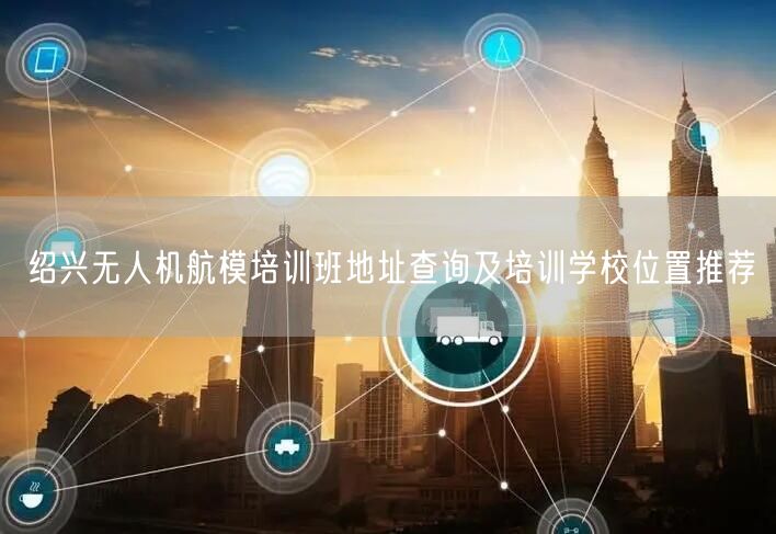 绍兴无人机航模培训班地址查询及培训学校位置推荐