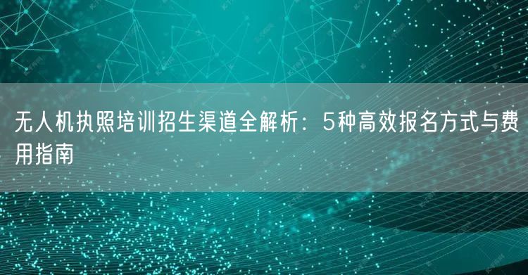 无人机执照培训招生渠道全解析:5种高效报名方式与费用指南