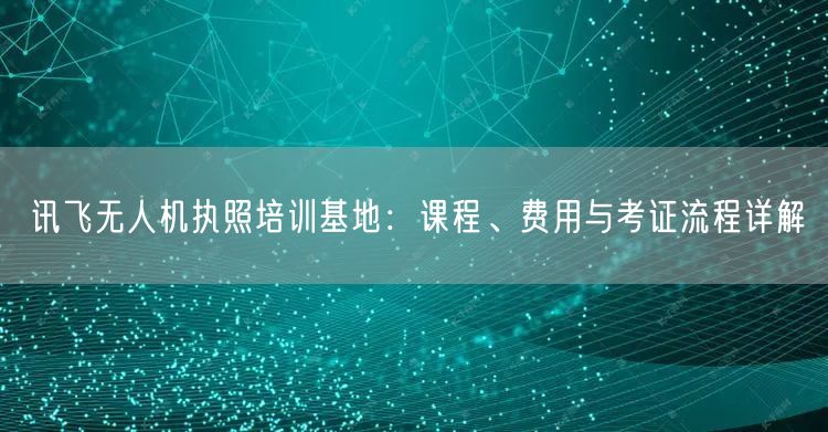 讯飞无人机执照培训基地:课程、费用与考证流程详解 讯飞无人机执照培训基地:课程、费用与考证流程详解