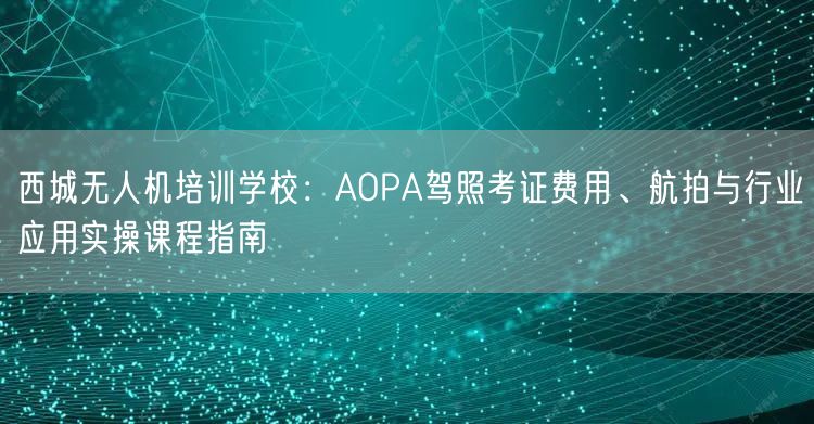 西城无人机培训学校：AOPA驾照考证费用、航拍与行业应用实操课程指南
