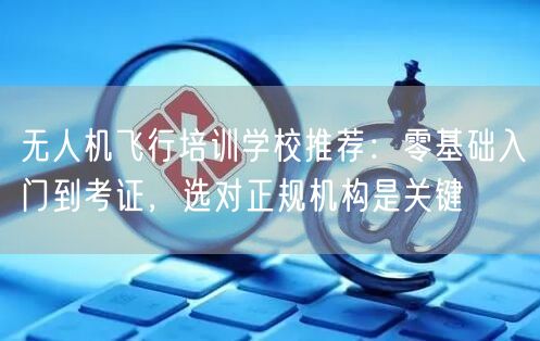 无人机飞行培训学校推荐:零基础入门到考证,选对正规机构是关键