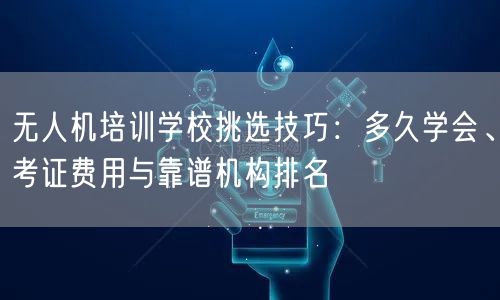 无人机培训学校挑选技巧:多久学会、考证费用与靠谱机构排名