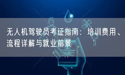 无人机驾驶员考证指南：培训费用、流程详解与就业前景