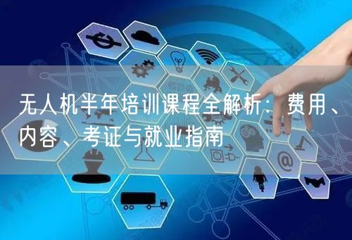 无人机半年培训课程全解析：费用、内容、考证与就业指南