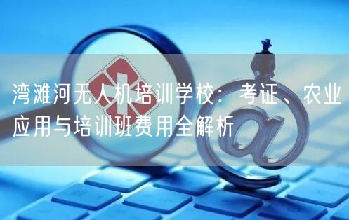 湾滩河无人机培训学校:考证、农业应用与培训班费用全解析 湾滩河无人机培训学校:考证、农业应用与培训班费用全解析