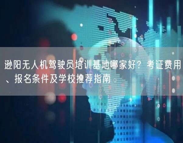 逊阳无人机驾驶员培训基地哪家好？考证费用、报名条件及学校推荐指南