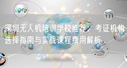 深圳无人机培训学校推荐:考证机构选择指南与实战课程费用解析