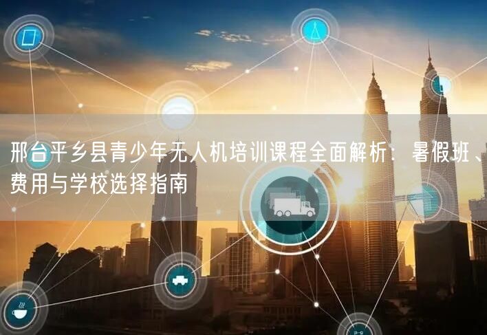 邢台平乡县青少年无人机培训课程全面解析:暑假班、费用与学校选择指南 邢台平乡县青少年无人机培训课程全面解析:暑假班、费用与学校选择指南