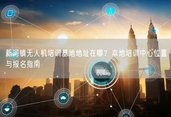 新河镇无人机培训基地地址在哪？本地培训中心位置与报名指南