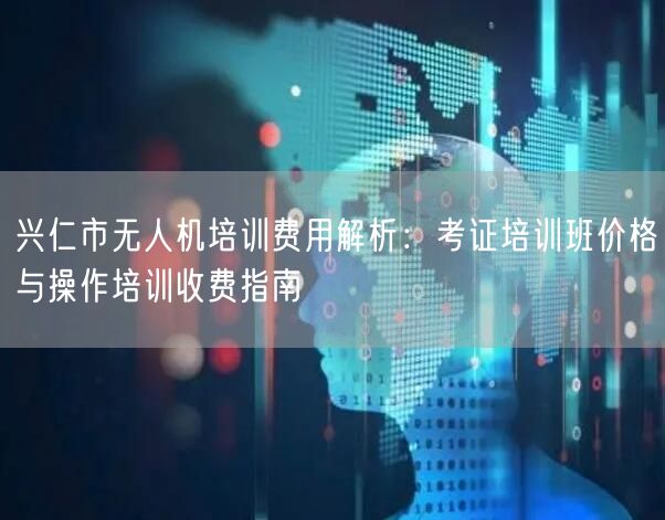 兴仁市无人机培训费用解析:考证培训班价格与操作培训收费指南 兴仁市无人机培训费用解析:考证培训班价格与操作培训收费指南