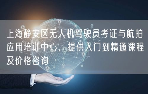 上海静安区无人机驾驶员考证与航拍应用培训中心,提供入门到精通课程及价格咨询
