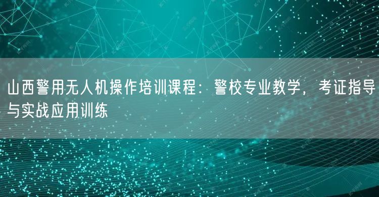 山西警用无人机操作培训课程:警校专业教学,考证指导与实战应用训练