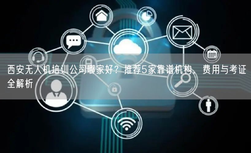 西安无人机培训公司哪家好？推荐5家靠谱机构，费用与考证全解析