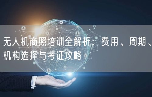 无人机商照培训全解析:费用、周期、机构选择与考证攻略 无人机商照培训全解析:费用、周期、机构选择与考证攻略