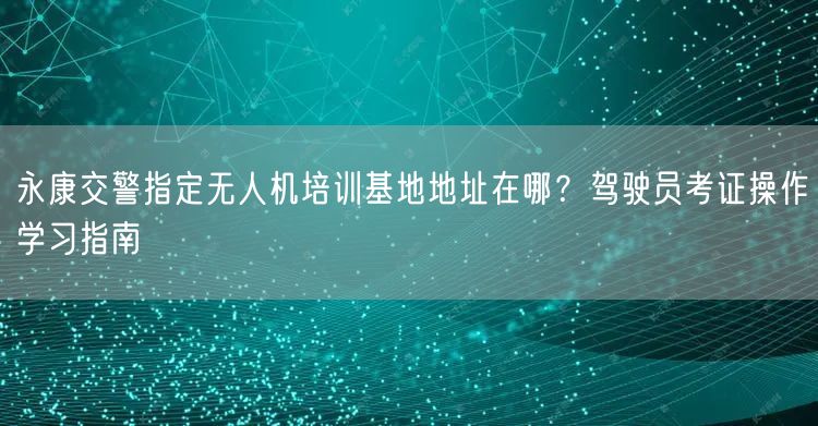 永康交警指定无人机培训基地地址在哪?驾驶员考证操作学习指南 永康交警指定无人机培训基地地址在哪?驾驶员考证操作学习指南