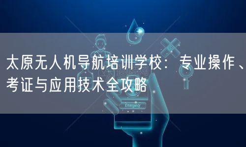 太原无人机导航培训学校:专业操作、考证与应用技术全攻略