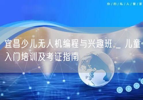 宜昌少儿无人机编程与兴趣班 _ 儿童入门培训及考证指南