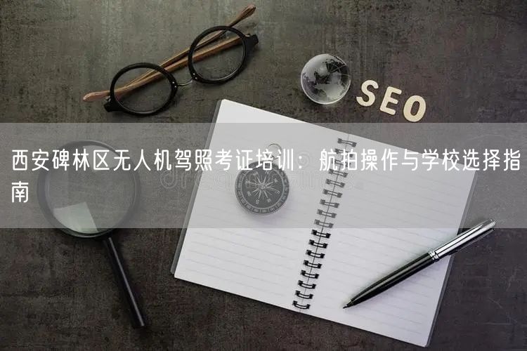 西安碑林区无人机驾照考证培训：航拍操作与学校选择指南