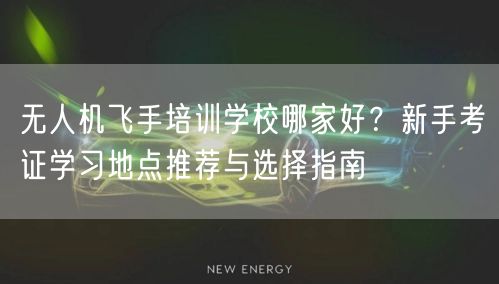 无人机飞手培训学校哪家好?新手考证学习地点推荐与选择指南