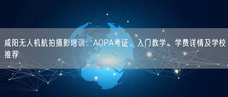 咸阳无人机航拍摄影培训:AOPA考证、入门教学、学费详情及学校推荐