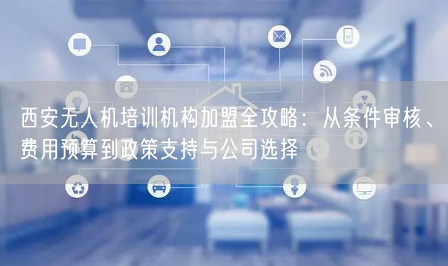西安无人机培训机构加盟全攻略：从条件审核、费用预算到政策支持与公司选择