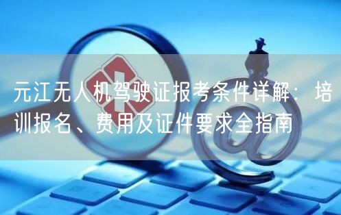 元江无人机驾驶证报考条件详解：培训报名、费用及证件要求全指南