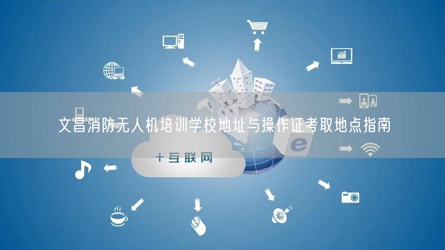 文昌消防无人机培训学校地址与操作证考取地点指南 文昌消防无人机培训学校地址与操作证考取地点指南