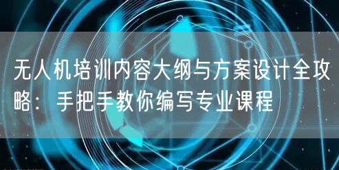 无人机培训内容大纲与方案设计全攻略:手把手教你编写专业课程