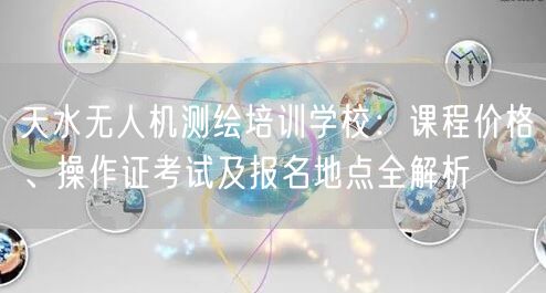 天水无人机测绘培训学校:课程价格、操作证考试及报名地点全解析