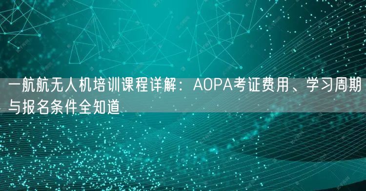 一航航无人机培训课程详解：AOPA考证费用、学习周期与报名条件全知道