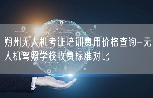 朔州无人机考证培训费用价格查询-无人机驾照学校收费标准对比