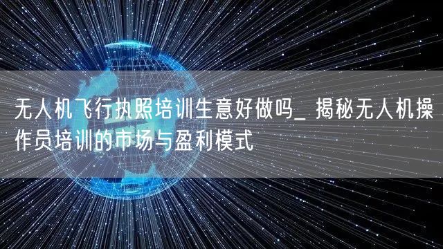 无人机飞行执照培训生意好做吗_ 揭秘无人机操作员培训的市场与盈利模式