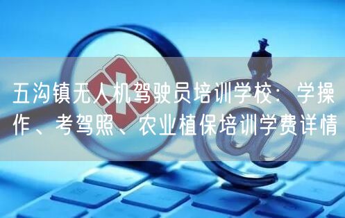 五沟镇无人机驾驶员培训学校:学操作、考驾照、农业植保培训学费详情