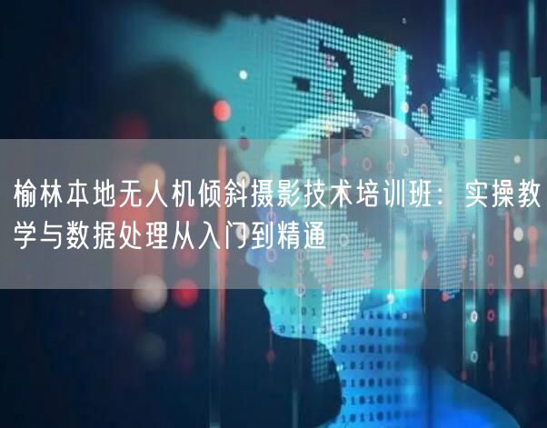 榆林本地无人机倾斜摄影技术培训班：实操教学与数据处理从入门到精通