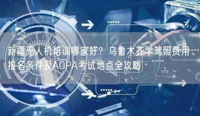 新疆无人机培训哪家好？乌鲁木齐学驾照费用、报名条件及AOPA考试地点全攻略