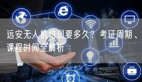 远安无人机培训要多久?考证周期、课程时间全解析
