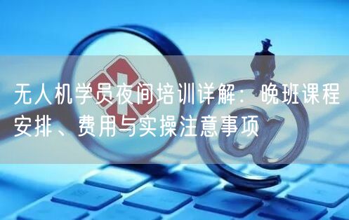 无人机学员夜间培训详解：晚班课程安排、费用与实操注意事项