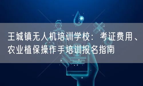 王城镇无人机培训学校:考证费用、农业植保操作手培训报名指南