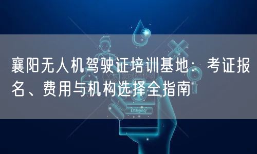 襄阳无人机驾驶证培训基地:考证报名、费用与机构选择全指南