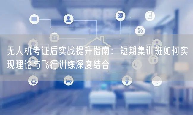 无人机考证后实战提升指南：短期集训班如何实现理论与飞行训练深度结合