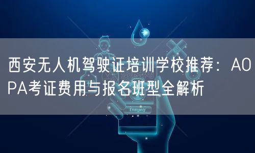 西安无人机驾驶证培训学校推荐:AOPA考证费用与报名班型全解析