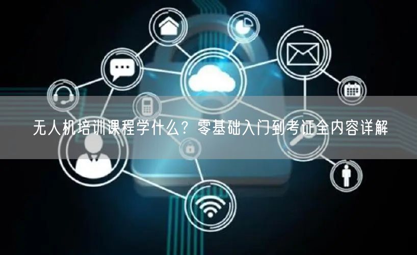 无人机培训课程学什么?零基础入门到考证全内容详解 无人机培训课程学什么?零基础入门到考证全内容详解